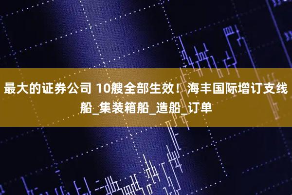 最大的证券公司 10艘全部生效！海丰国际增订支线船_集装箱船_造船_订单