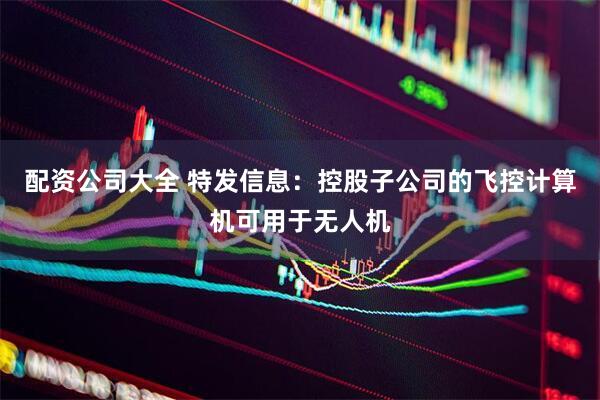 配资公司大全 特发信息：控股子公司的飞控计算机可用于无人机
