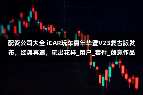 配资公司大全 iCAR玩车嘉年华暨V23复古版发布，经典再造，玩出花样_用户_套件_创意作品