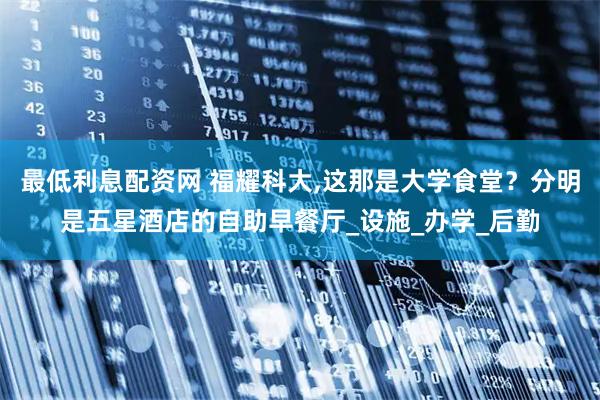最低利息配资网 福耀科大,这那是大学食堂？分明是五星酒店的自助早餐厅_设施_办学_后勤