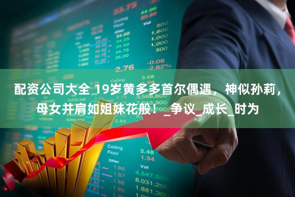 配资公司大全 19岁黄多多首尔偶遇，神似孙莉，母女并肩如姐妹花般！_争议_成长_时为