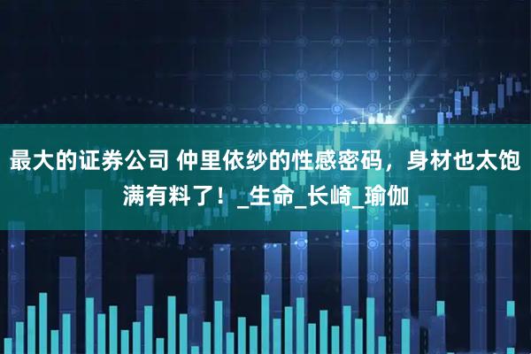 最大的证券公司 仲里依纱的性感密码，身材也太饱满有料了！_生命_长崎_瑜伽