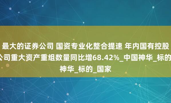 最大的证券公司 国资专业化整合提速 年内国有控股上市公司重大资产重组数量同比增68.42%_中国神华_标的_国家