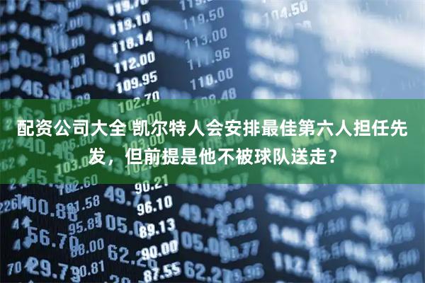 配资公司大全 凯尔特人会安排最佳第六人担任先发，但前提是他不被球队送走？