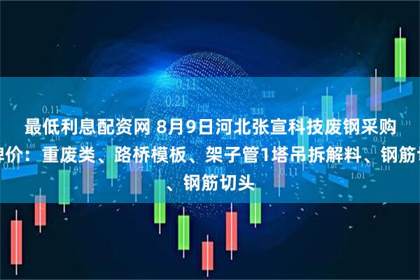 最低利息配资网 8月9日河北张宣科技废钢采购挂牌价：重废类、路桥模板、架子管1塔吊拆解料、钢筋切头