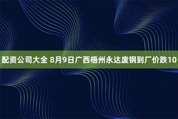 配资公司大全 8月9日广西梧州永达废钢到厂价跌10