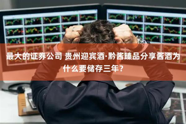 最大的证券公司 贵州迎宾酒·黔酱臻品分享酱酒为什么要储存三年？