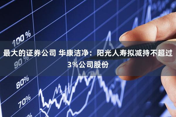 最大的证券公司 华康洁净：阳光人寿拟减持不超过3%公司股份