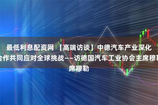 最低利息配资网 【高端访谈】中德汽车产业深化合作共同应对全球挑战——访德国汽车工业协会主席穆勒