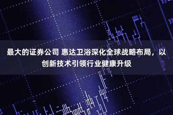 最大的证券公司 惠达卫浴深化全球战略布局，以创新技术引领行业健康升级