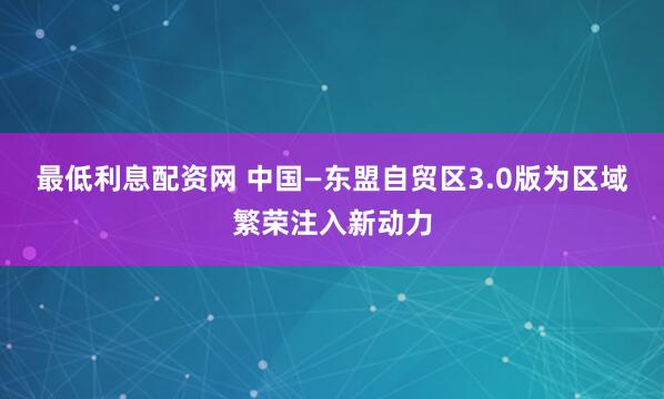 最低利息配资网 中国—东盟自贸区3.0版为区域繁荣注入新动力