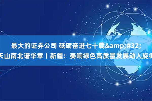 最大的证券公司 砥砺奋进七十载 天山南北谱华章丨新疆：奏响绿色高质量发展动人旋律