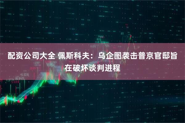 配资公司大全 佩斯科夫：乌企图袭击普京官邸旨在破坏谈判进程