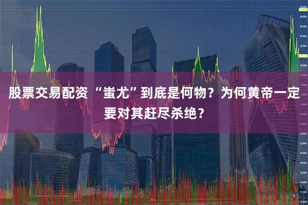 股票交易配资 “蚩尤”到底是何物？为何黄帝一定要对其赶尽杀绝？